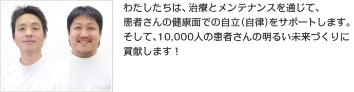 わたしたちは、治療とメンテナンスを通じて、患者さんの健康面での自立(自律)をサポートします。そして、10,000人の患者さんの明るいmiraiづくりに貢献します!